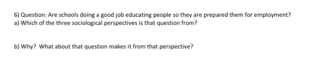 6) Question: Are schools doing a good job educating people so they are prepared them for employment?
a) Which of the three sociological perspectives is that question from?
b) Why? What about that question makes it from that perspective?
