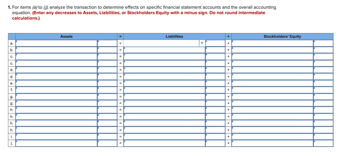 1. For items (a) to (j), analyze the transaction to determine effects on specific financial statement accounts and the overall accounting
equation. (Enter any decreases to Assets, Liabilities, or Stockholders Equity with a minus sign. Do not round intermediate
calculations.)
Assets
Liabilities
Stockholders' Equity
а.
%3D
b.
+
%3D
C.
+
%3D
C.
%3D
d.
+
d.
+
е.
+
f.
%3D
+
g.
+
g.
h.
+
h.
+
h.
+
%3D
h.
+
i.
+
j.
+
+
