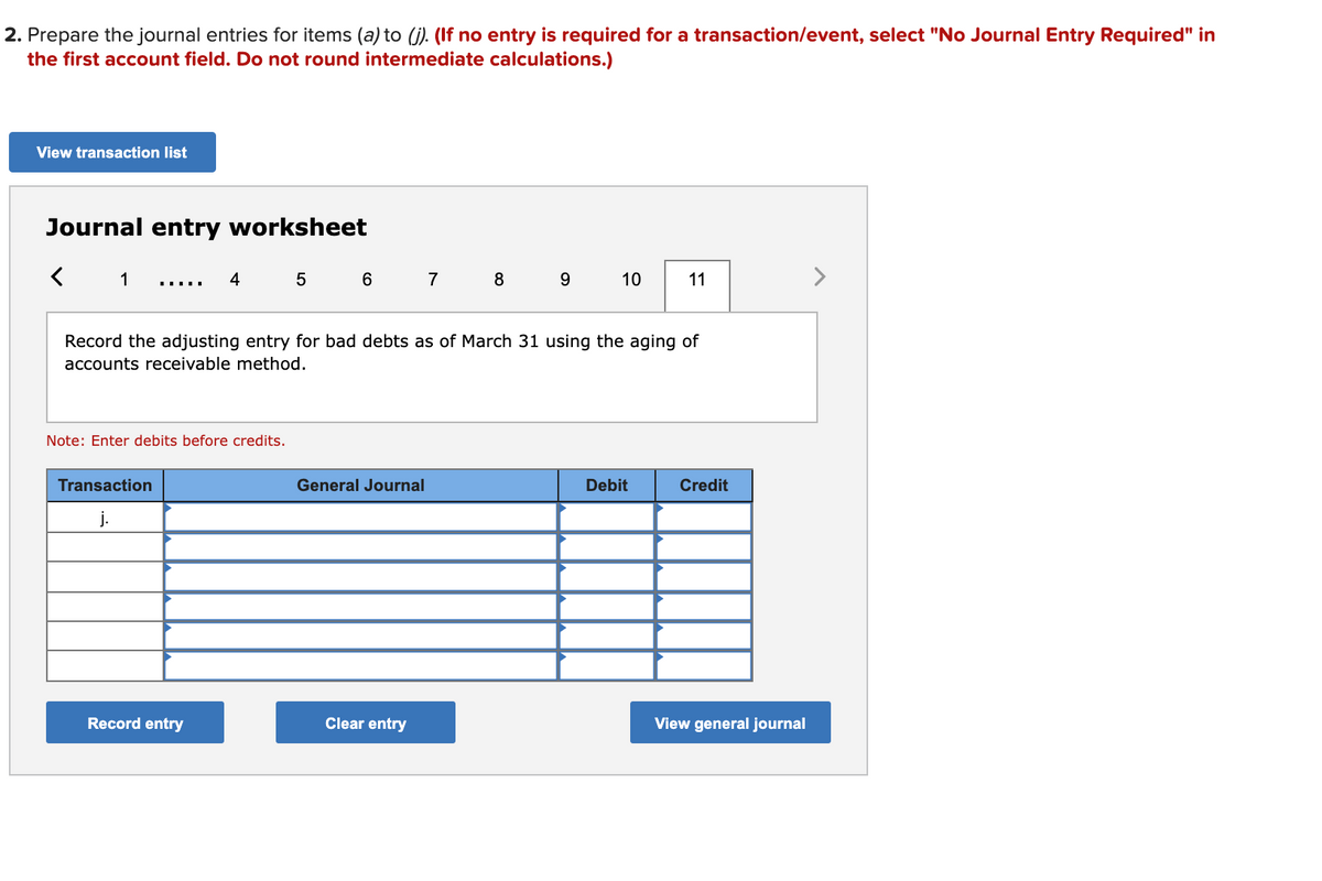 2. Prepare the journal entries for items (a) to (j). (If no entry is required for a transaction/event, select "No Journal Entry Required" in
the first account field. Do not round intermediate calculations.)
View transaction list
Journal entry worksheet
1
4
5
6
7
8 9
10
11
>
Record the adjusting entry for bad debts as of March 31 using the aging of
accounts receivable method.
Note: Enter debits before credits.
Transaction
General Journal
Debit
Credit
j.
Record entry
Clear entry
View general journal
