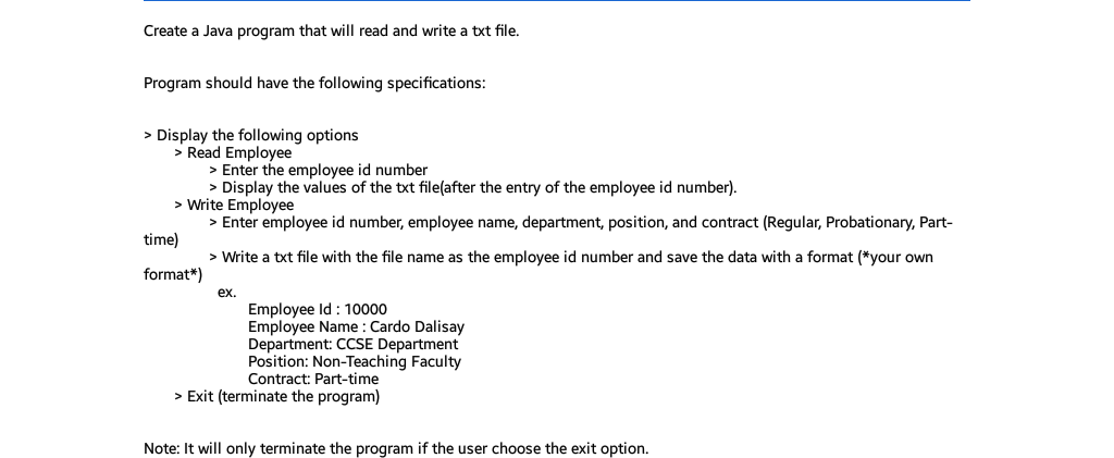 Create a Java program that will read and write a txt file.
Program should have the following specifications:
> Display the following options
> Read Employee
> Enter the employee id number
> Display the values of the txt file(after the entry of the employee id number).
> Write Employee
> Enter employee id number, employee name, department, position, and contract (Regular, Probationary, Part-
time)
> Write a txt file with the file name as the employee id number and save the data with a format (*your own
format*)
ex.
Employee Id : 10000
Employee Name : Cardo Dalisay
Department: CCSE Department
Position: Non-Teaching Faculty
Contract: Part-time
> Exit (terminate the program)
Note: It will only terminate the program if the user choose the exit option.
