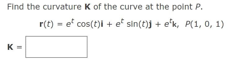 **Finding the Curvature of a Curve at a Given Point**

**Problem Statement:**
Find the curvature \( K \) of the curve at the point \( P \).

Given the parametric equations of the curve:
\[ \mathbf{r}(t) = e^t \cos(t)\mathbf{i} + e^t \sin(t)\mathbf{j} + e^t\mathbf{k}, \quad P(1, 0, 1) \]

**Curvature Calculation:**
\[ K = \boxed{\quad} \]

The provided equations represent a parametric form of a space curve where:
- \(\mathbf{i}\), \(\mathbf{j}\), and \(\mathbf{k}\) are the standard unit vectors in the x, y, and z directions respectively.
- \( t \) is a parameter that influences the position on the curve. 

To find the curvature \( K \) at the given point, you would need to evaluate the magnitude of the curvature vector typically defined using the derivatives of the position vector with respect to \( t \). Note that the specific numeric value is to be determined as part of solving the problem.