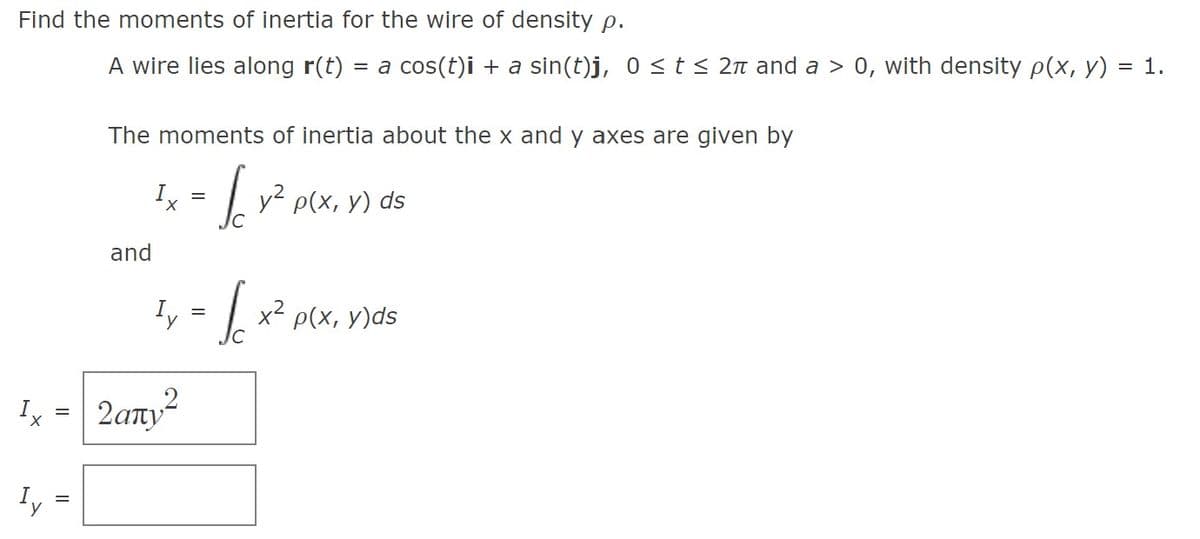 Find the moments of inertia for the wire of density p.
A wire lies along r(t) = a cos(t)i + a sin(t)j, 0 ≤ t ≤ 2π and a > 0, with density p(x, y) = 1.
Ix
Iy
=
||
The moments of inertia about the x and y axes are given by
Ix Jo
=
y² p(x, y) ds
and
¹y = √ex x² p(x, y)ds
2απν2