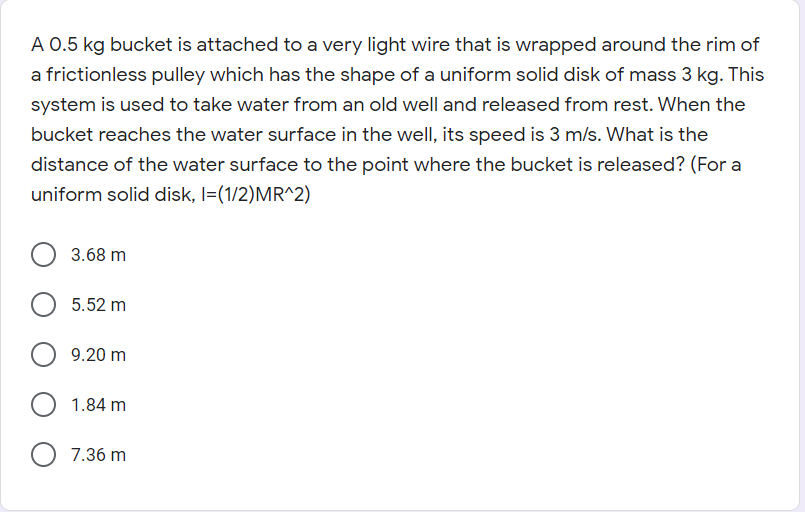 A 0.5 kg bucket is attached to a very light wire that is wrapped around the rim of
a frictionless pulley which has the shape of a uniform solid disk of mass 3 kg. This
system is used to take water from an old well and released from rest. When the
bucket reaches the water surface in the well, its speed is 3 m/s. What is the
distance of the water surface to the point where the bucket is released? (For a
uniform solid disk, I=(1/2)MR^2)
3.68 m
5.52 m
9.20 m
O 1.84 m
7.36 m
