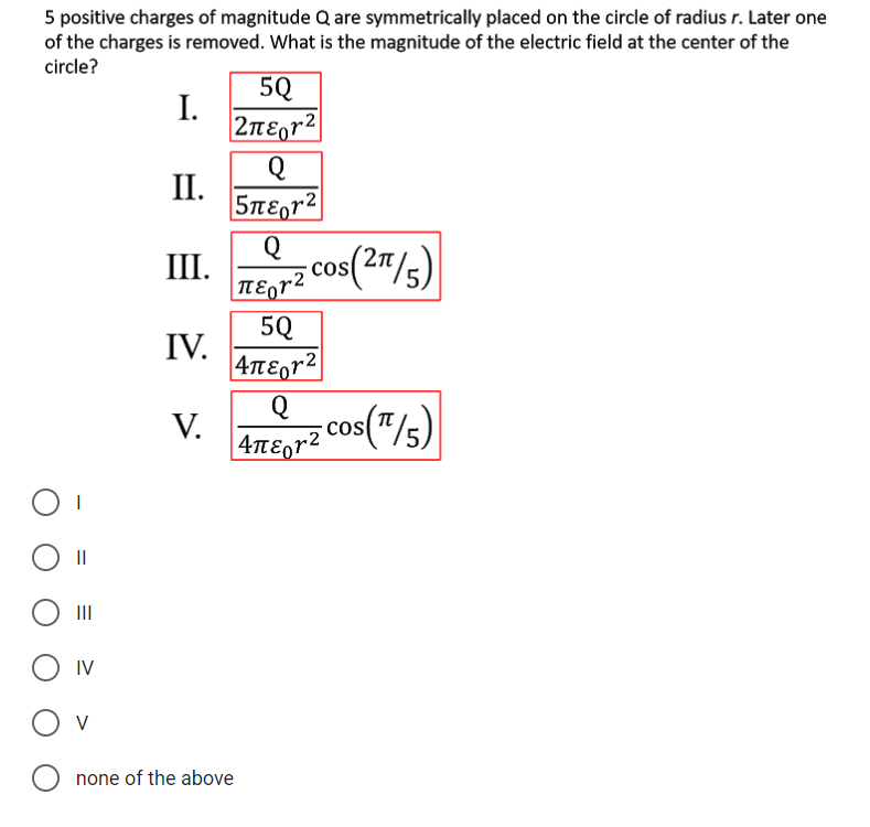 5 positive charges of magnitude Q are symmetrically placed on the circle of radius r. Later one
of the charges is removed. What is the magnitude of the electric field at the center of the
circle?
5Q
I.
2nEgr2|
II.
5nE,r2
Q
III.
os(2"/s)
cos
|TƐor2
5Q
IV.
4tE,r²|
Q
V.
|4TEgr2
cos("/s)
II
II
IV
O v
none of the above
