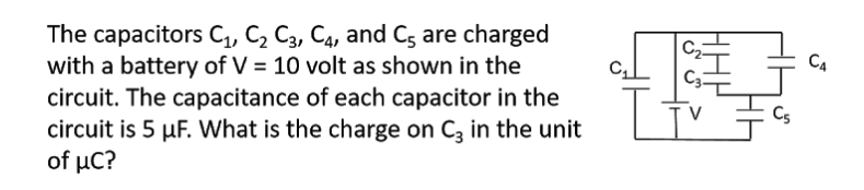 The capacitors C, C2 C3, C4, and C; are charged
with a battery of V = 10 volt as shown in the
circuit. The capacitance of each capacitor in the
circuit is 5 µF. What is the charge on Ca in the unit
of μC?
C2
CA
Cs
