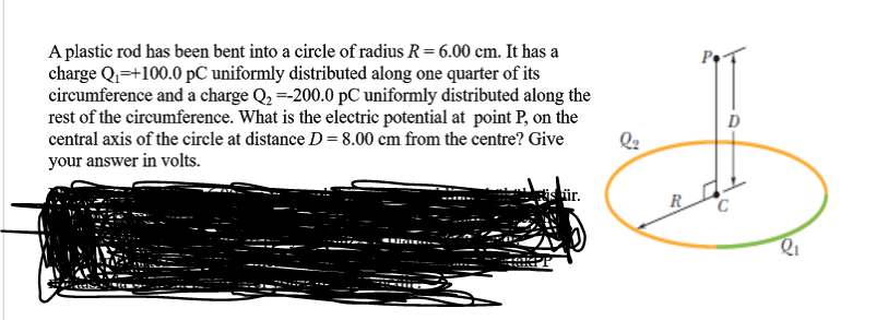 A plastic rod has been bent into a circle of radius R= 6.00 cm. It has a
charge Q=+100.0 pC uniformly distributed along one quarter of its
circumference and a charge Q2 =-200.0 pC uniformly distributed along the
rest of the circumference. What is the electric potential at point P, on the
central axis of the circle at distance D=8.00 cm from the centre? Give
your answer in volts.
D
hür.
R
