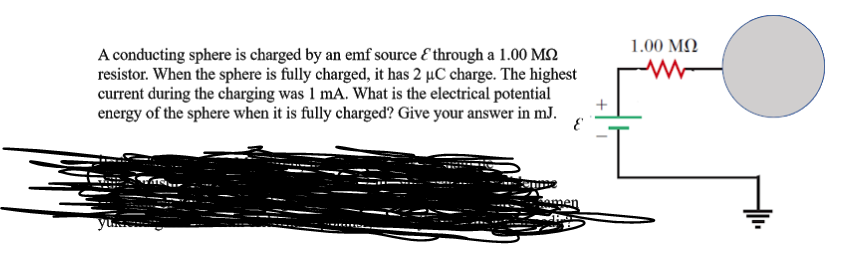 1.00 MQ
A conducting sphere is charged by an emf source E through a 1.00 M2
resistor. When the sphere is fully charged, it has 2 µC charge. The highest
current during the charging was 1 mA. What is the electrical potential
energy of the sphere when it is fully charged? Give your answer in mJ.
men
yu
