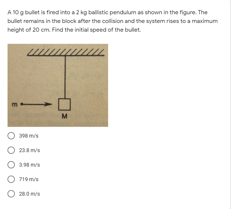 A 10 g bullet is fired into a 2 kg ballistic pendulum as shown in the figure. The
bullet remains in the block after the collision and the system rises to a maximum
height of 20 cm. Find the initial speed of the bullet.
m
M
398 m/s
23.8 m/s
3.98 m/s
O 719 m/s
28.0 m/s
