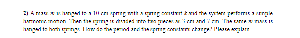 2) A mass m is hanged to a 10 cm spring with a spring constant ž and the system performs a simple
harmonic motion. Then the spring is divided into two pieces as 3 cm and 7 cm. The same m mass is
hanged to both springs. How do the period and the spring constants change? Please explain.
