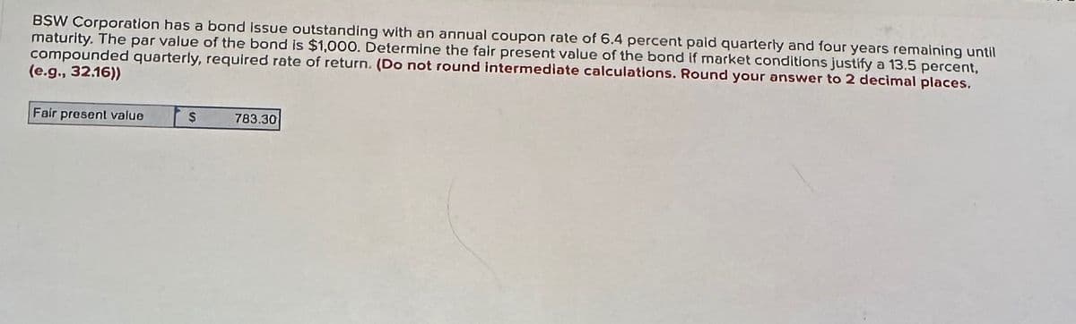 BSW Corporation has a bond issue outstanding with an annual coupon rate of 6.4 percent paid quarterly and four years remaining until
maturity. The par value of the bond is $1,000. Determine the fair present value of the bond if market conditions justify a 13.5 percent,
compounded quarterly, required rate of return. (Do not round intermediate calculations. Round your answer to 2 decimal places.
(e.g., 32.16))
Fair present value
$
783.30