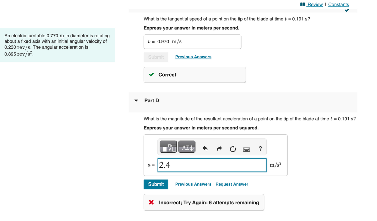 An electric turntable 0.770 m in diameter is rotating
about a fixed axis with an initial angular velocity of
0.230 rev/s. The angular acceleration is
0.895 rev/s².
Review | Constants
What is the tangential speed of a point on the tip of the blade at time t = 0.191 s?
Express your answer in meters per second.
v = 0.970 m/s
Submit
Previous Answers
Part D
Correct
What is the magnitude of the resultant acceleration of a point on the tip of the blade at time t = 0.191 s?
Express your answer in meters per second squared.
跖 ΑΣΦ
a = 2.4
Submit
Previous Answers Request Answer
X Incorrect; Try Again; 6 attempts remaining
?
m/s²