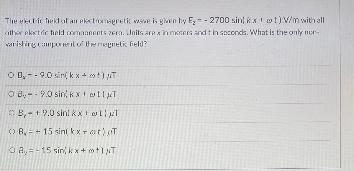 The electric field of an electromagnetic wave is given by E₂ = - 2700 sin(kx + @t) V/m with all
other electric field components zero. Units are x in meters and t in seconds. What is the only non-
vanishing component of the magnetic field?
O Bx= -9.0 sin(kx + @t) uT
O By - 9.0 sin(kx + @t) μT
O By = + 9.0 sin(kx + @t) μT
O Bx
=
+ 15 sin(kx + @t) μT
O By = 15 sin(kx + wt) μT