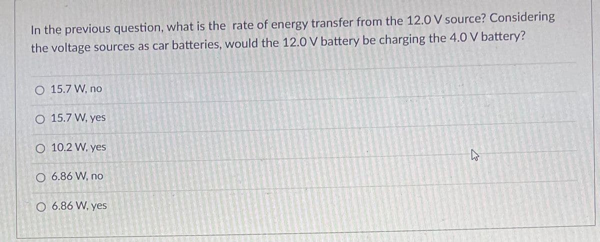 In the previous question, what is the rate of energy transfer from the 12.0 V source? Considering
the voltage sources as car batteries, would the 12.0 V battery be charging the 4.0 V battery?
O 15.7 W, no
O 15.7 W, yes
O 10.2 W, yes
O 6.86 W, no
O 6.86 W, yes
کے