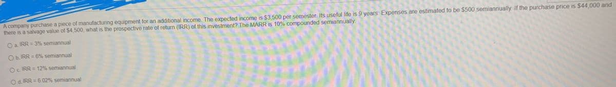 A company purchase a piece of manufacturing equipment for an additional income. The expected income is $3,500 per semester Its useful life is 9 years Expenses are estimated to be $500 semiannually. If the purchase price is $44,000 and
there is a salvage value of $4,500, what is the prospective rate of return (IRR) of this investment? The MARR is 10% compounded semiannually
O a. IRR=3% semiannual
O b. IRR=6% semiannual
Oc. IRR=12% semiannual
Od. IRR=6.02% semiannual