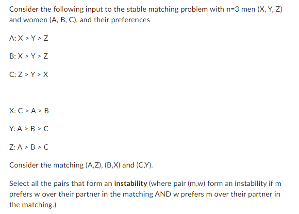 Consider the following input to the stable matching problem with n=3 men (X, Y, Z)
and women (A, B, C), and their preferences
A: X>Y > Z
B:X > Y > Z
C: Z>Y > X
X: C> A > B
Y: A > B> C
Z: A > B>C
Consider the matching (A,Z), (B,X) and (C,Y).
Select all the pairs that form an instability (where pair (m,w) form an instability if m
prefers w over their partner in the matching AND w prefers m over their partner in
the matching.)