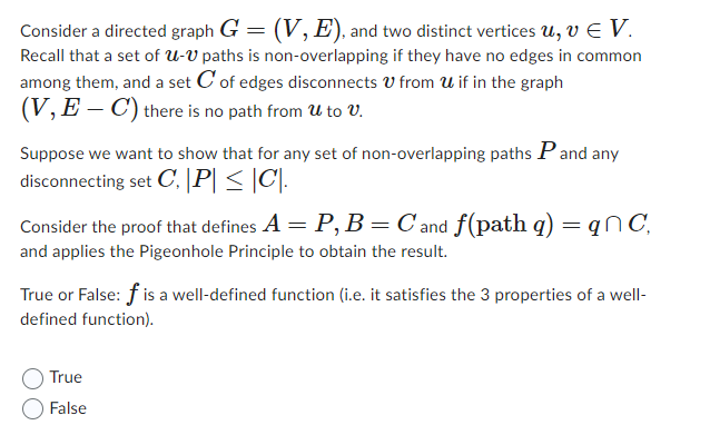 Consider a directed graph G = (V, E), and two distinct vertices u, v V.
Recall that a set of U-V paths is non-overlapping if they have no edges in common
among them, and a set C of edges disconnects from U if in the graph
(V, E-C) there is no path from U to V.
Suppose we want to show that for any set of non-overlapping paths P and any
disconnecting set C, |P| ≤ |C|.
Consider the proof that defines A = P, B = C and f(path q) = qC,
and applies the Pigeonhole Principle to obtain the result.
True or False: f is a well-defined function (i.e. it satisfies the 3 properties of a well-
defined function).
True
False