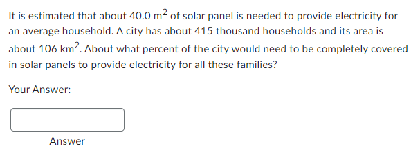 It is estimated that about 40.0 m² of solar panel is needed to provide electricity for
an average household. A city has about 415 thousand households and its area is
about 106 km². About what percent of the city would need to be completely covered
in solar panels to provide electricity for all these families?
Your Answer:
Answer
