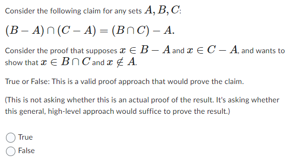 Consider the following claim for any sets A, B, C:
(B �� A) n (C − A) = (B^C) – A.
Consider the proof that supposes
show that a € Bn C and
True or False: This is a valid proof approach that would prove the claim.
(This is not asking whether this is an actual proof of the result. It's asking whether
this general, high-level approach would suffice to prove the result.)
True
False
EB-A and EC-A, and wants to
A.