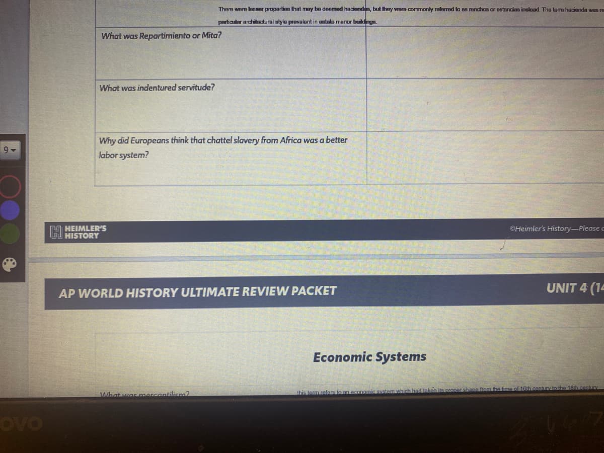 There were lesser properties that may be deemed haciendes, but they were commonly relerred la as renchos ar eetancias inslead. The lem hacienda was re
particauler architectural style prevalent in estate manor buildings.
What was Repartimiento or Mita?
What was indentured servitude?
Why did Europeans think that chattel slavery from Africa was a better
labor system?
9
O HEIMLER'S
HISTORY
©Heimler's History-Please c
UNIT 4 (14
AP WORLD HISTORY ULTIMATE REVIEW PACKET
Economic Systems
What was mercantilism2
this term refers to an economic system which had taken its proper shane from the time of 16th entury to the 18th.century
OVO
