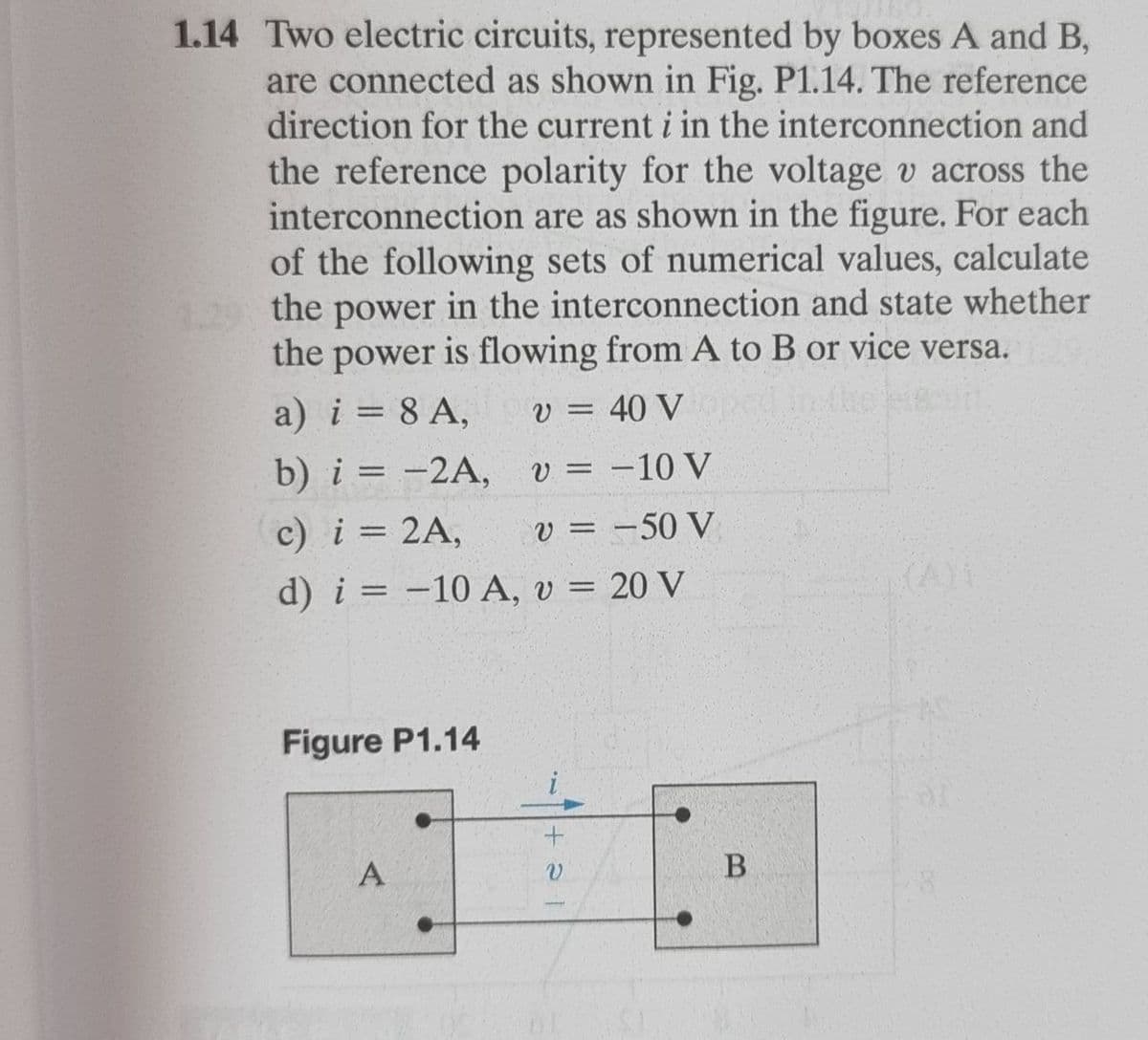 1.14 Two electric circuits, represented by boxes A and B,
are connected as shown in Fig. P1.14. The reference
direction for the current i in the interconnection and
the reference polarity for the voltage v across the
interconnection are as shown in the figure. For each
of the following sets of numerical values, calculate
the power in the interconnection and state whether
the power is flowing from A to B or vice versa.
a) i = 8 A,
b) i = -2A, v = -10 V
c) i = 2A,
v = 40 V
v = -50 V
d) i = -10 A, v = 20 V
Figure P1.14
A
