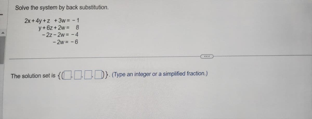 Solve the system by back substitution.
2x+4y+z+3w= - 1
y+6z+2w = 8
- 2z-2w = -4
- 2w = -6
The solution set is {0}. (Type an integer or a simplified fraction.)