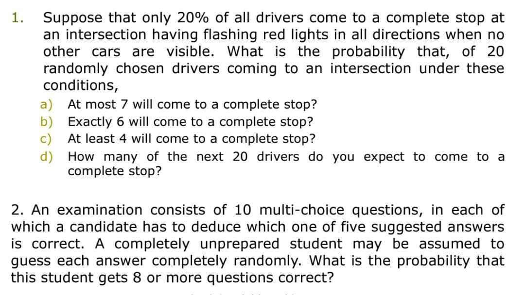 Suppose that only 20% of all drivers come to a complete stop at
an intersection having flashing red lights in all directions when no
other cars are visible. What is the probability that, of 20
randomly chosen drivers coming to an intersection under these
conditions,
a) At most 7 will come to a complete stop?
b) Exactly 6 will come to a complete stop?
At least 4 will come to a complete stop?
1.
c)
d)
How many of the next 20 drivers do you expect to come to a
complete stop?
2. An examination consists of 10 multi-choice questions, in each of
which a candidate has to deduce which one of five suggested answers
is correct. A completely unprepared student may be assumed to
guess each answer completely randomly. What is the probability that
this student gets 8 or more questions correct?
