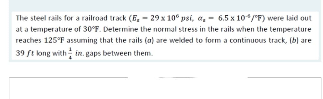 The steel rails for a railroad track (E, = 29 x 106 psi, a, = 6.5 x 10-6/°F) were laid out
at a temperature of 30°F. Determine the normal stress in the rails when the temperature
reaches 125°F assuming that the rails (a) are welded to form a continuous track, (b) are
39 ft long with ÷ in. gaps between them.
