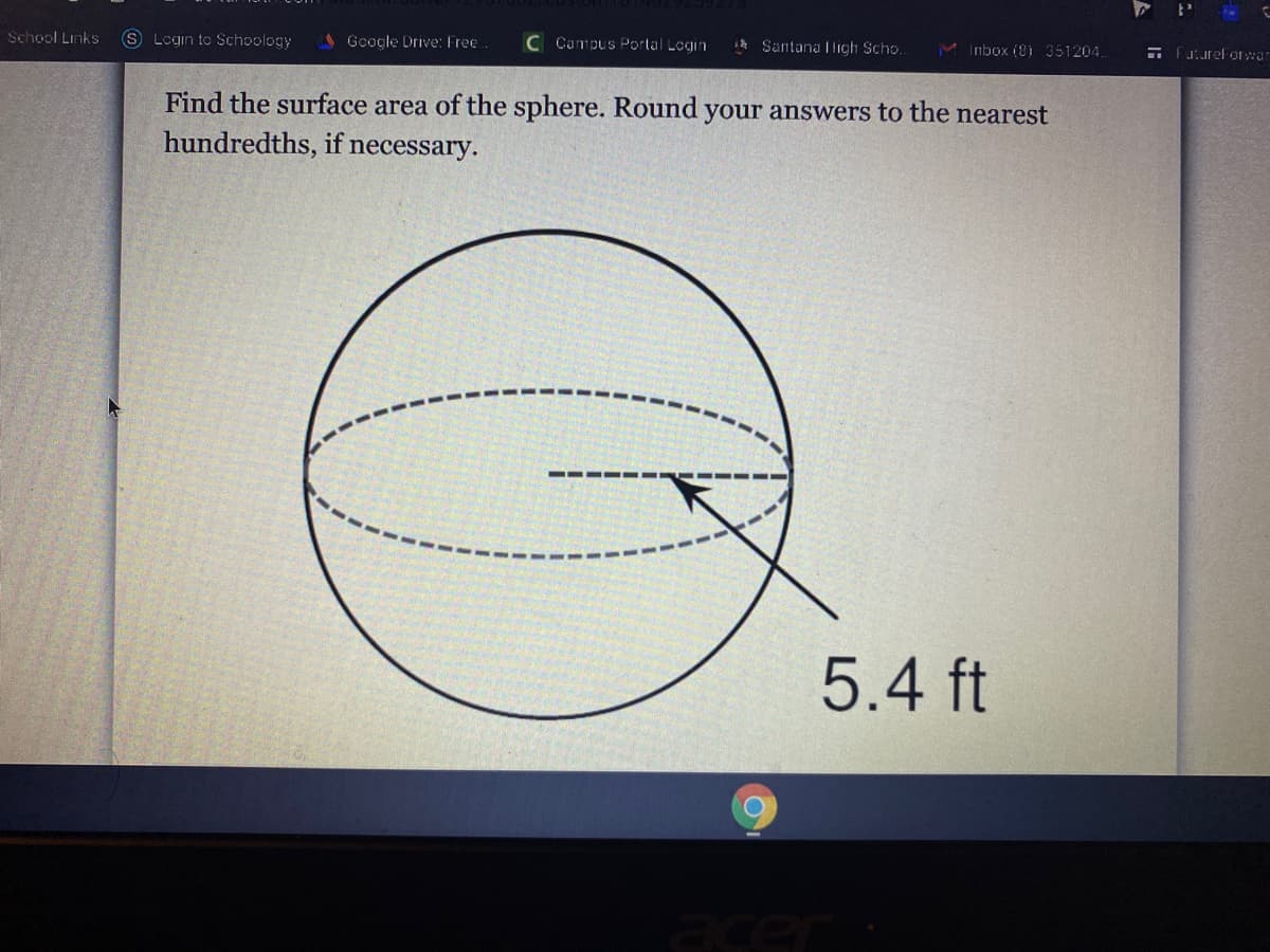 School Links
S Login to Schoology
A Gooale Drive: Free
C Campus Portal Login
Santana Iligh Scho.
M Inbox (8i 351204.
E Fuurelorwa-
Find the surface area of the sphere. Round your answers to the nearest
hundredths, if necessary.
5.4 ft
acer
