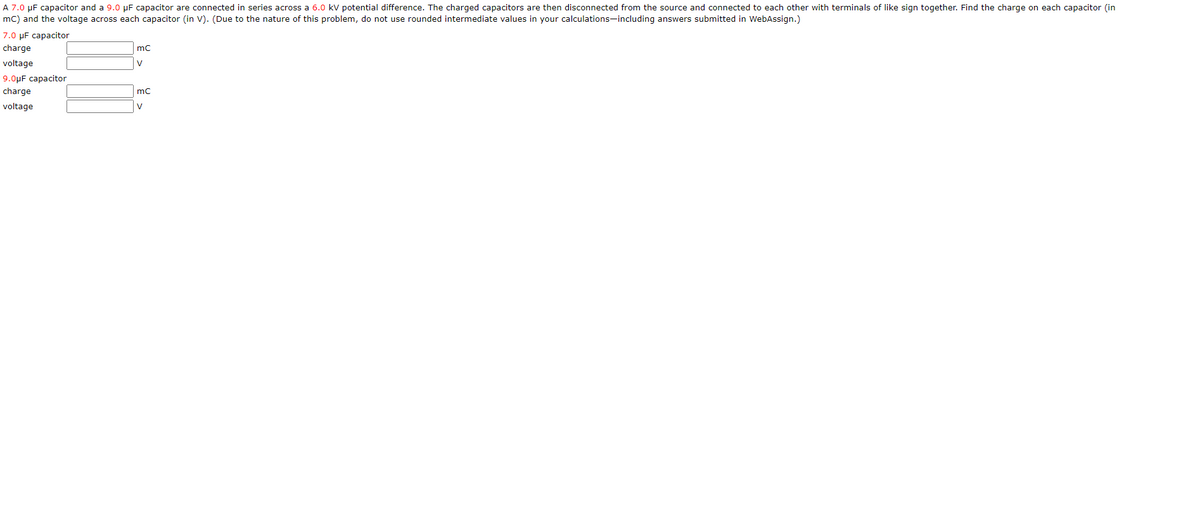 A 7.0 µF capacitor and a 9.0 µF capacitor are connected in series across a 6.0 kV potential difference. The charged capacitors are then disconnected from the source and connected to each other with terminals of like sign together. Find the charge on each capacitor (in
mC) and the voltage across each capacitor (in V). (Due to the nature of this problem, do not use rounded intermediate values in your calculations-including answers submitted in WebAssign.)
7.0 µF capacitor
charge
voltage
V
9.0µF capacitor
charge
mc
voltage
