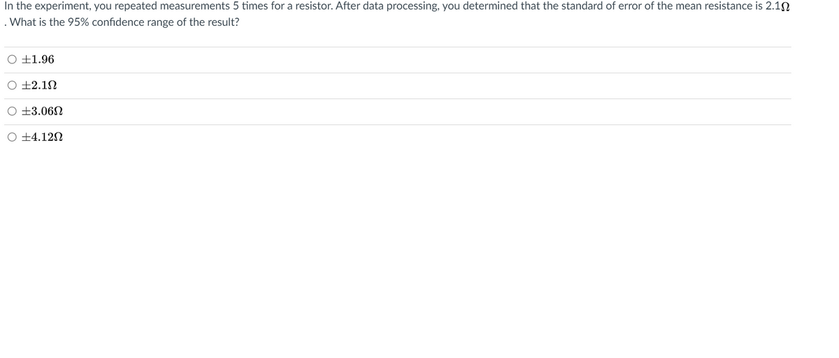 In the experiment, you repeated measurements 5 times for a resistor. After data processing, you determined that the standard of error of the mean resistance is 2.10
. What is the 95% confidence range of the result?
O ±1.96
±2.1N
O ±3.06N
O ±4.12N
