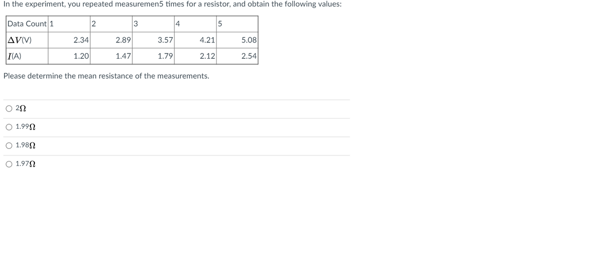 In the experiment, you repeated measuremen5 times for a resistor, and obtain the following values:
Data Count 1
4
AV(V)
2.34
2.89
3.57
4.21
5.08
I(A)
1.20
1.47
1.79
2.12
2.54
Please determine the mean resistance of the measurements.
O 22
O 1.99N
O 1.98N
O 1.97N
