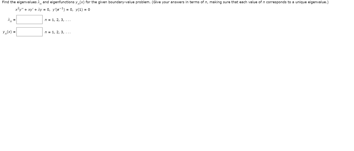 Find the eigenvalues 1, and eigenfunctions y,(x) for the given boundary-value problem. (Give your answers in terms of n, making sure that each value of n corresponds to a unique eigenvalue.)
x?y" + xy' + ly = 0, y'(e-1) = 0, y(1) = 0
n = 1, 2, 3, ...
Yo(x)
n = 1, 2, 3,...
