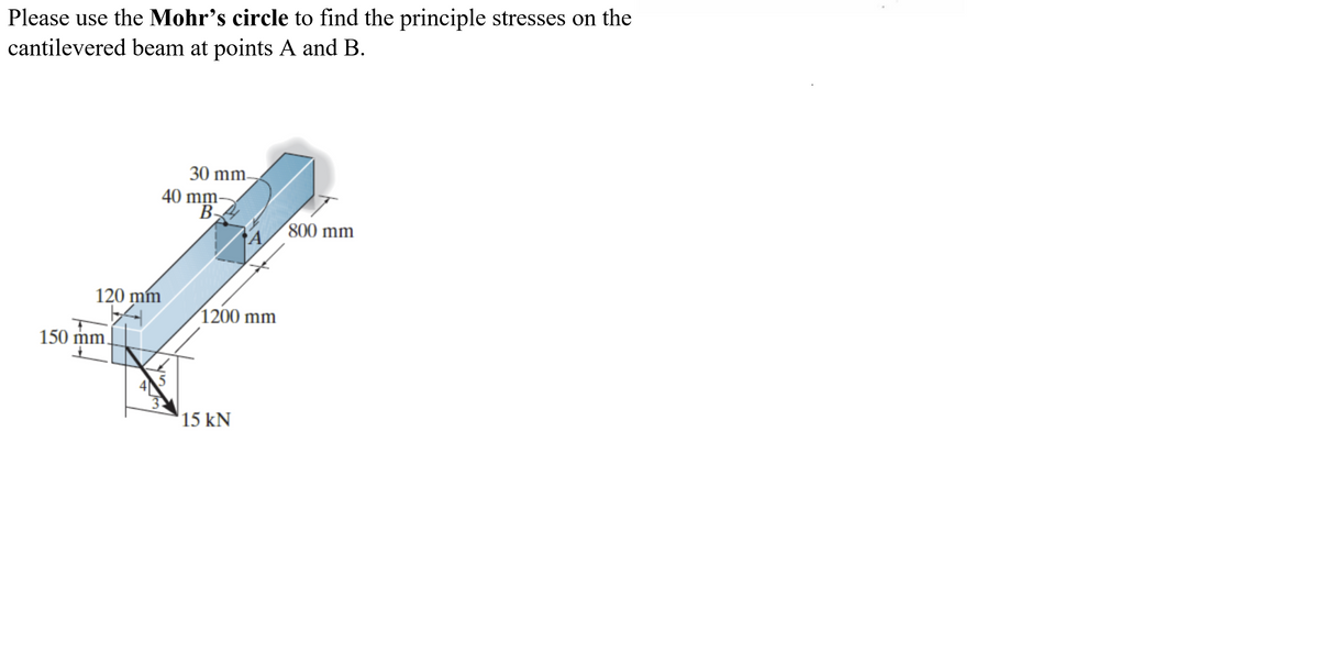 Please use the Mohr's circle to find the principle stresses on the
cantilevered beam at points A and B.
30 mm-
40 mm-
В.
800 mm
120 mm
1200 mm
150 mm,
15 kN
