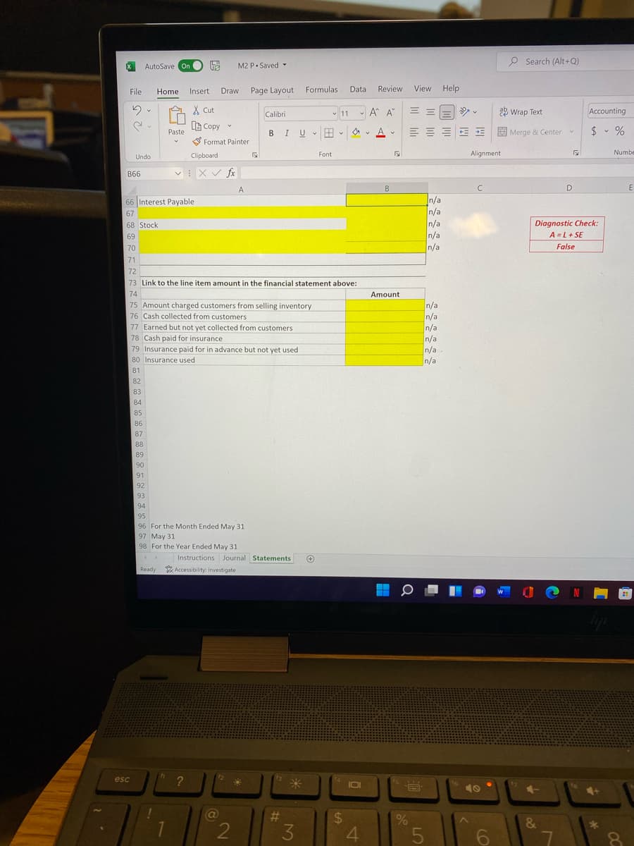 O Search (Alt+Q)
AutoSave On O
M2 P. Saved -
Page Layout
Formulas
Data
Review
View
Help
File
Home
Insert
Draw
X Cut
11 A A
= =
22 Wrap Text
Accounting
Calibri
B Copy v
BIU B - O v A v
E E E Merge & Center
$ - %
Paste
S Format Painter
Font
Alignment
Numbe
Undo
Clipboard
v: X V fx
B66
A
B
D
n/a
n/a
n/a
n/a
66 Interest Payable
67
Diagnostic Check:
A = L+ SE
68 Stock
69
70
n/a
False
71
72
73 Link to the line item amount in the financial statement above:
74
Amount
75 Amount charged customers from selling inventory
76 Cash collected from customers
n/a
n/a
n/a
n/a
n/a
n/a
77 Earned but not yet collected from customers
78 Cash paid for insurance
79 Insurance paid for in advance but not yet used
80 Insurance used
81
82
83
84
85
86
87
88
89
90
91
92
93
94
95
96 For the Month Ended May 31
97 May 31
98 For the Year Ended May 31
Instructions Journal Statements
Ready Accessibility: Investigate
esc
米
1O
10
%23
24
0%
&
2
3
4.
