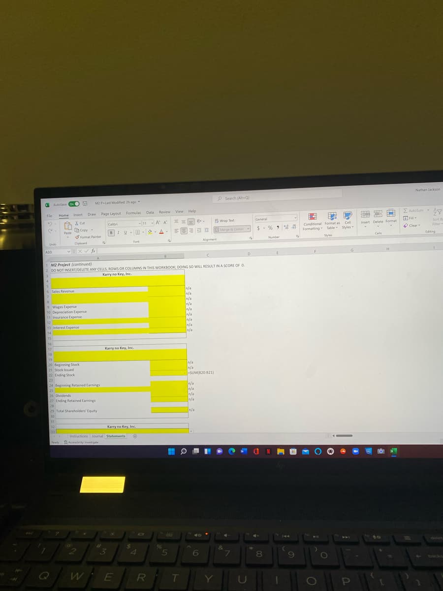Nathan Jackson
P Search (Alt+Q)
AutoSave On
M2 P Last Modified 2h ago
File
Home
Insert
Draw
Page Lavout Formulas
Data Review
View Help
E Autosum
General
X cut
-A A
Wrap Text
EFill
Calibi
Sort
Conditional Format as CelI
Formatting Table Styles
Insert Delete Format
Paste Copy
Format Painter
B
$- %
O Clear
Filter
IUB -O A
EMerge & Center
Styles
Cells
Editing
Alignment
Number
Undo
Cipboard
Font
A33
F
G
H
D
1 M2 Project (continued)
2 DO NOT INSERT/DELETE ANY CELLS, ROWS OR COLUMNS IN THIS WORKBOOK: DOING SO WILL RESULT IN A SCORE OF O.
3
Karry no Key, Inc.
4
n/a
n/a
6 Sales Revenue
9 Wages Expense
10 Depreciation Expense
11 Insurance Expense
n/a
n/a
12
In/a
n/a
n/a
13 Inerest Exрепse
14
15
16
17
Karry no Key, Inc.
18
19
20 Beginning Stock
21 Stock Issued
/a
n/a
-SUM(820:821)
22 Ending Stock
23
24 Beginning Retained Earnings
n/a
In/a
25
26 Dividends
27 Ending Retained Earnings
n/a
n/a
28
29 Total Shareholders' Equity
Va
30
31
32
Karry no Key, Inc.
33
Instructions Journal Statements
Ready Accessbity Investigate
144
%23
24
delet
&
4.
5.
6.
7
8
backs
E
RI
T
Y]
