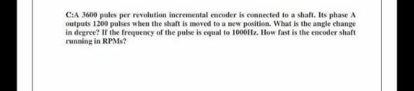 C:A 3600 pules per revolution incremental encoder is connected to a shaft. Its phase A
outputs 1200 pulses when the shaft is moved to a new position. What is the angle change
in degree? If the frequency of the pulse is equal to 1000Hz. How fast is the encoder shaft
running in RPMs?
