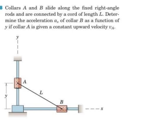 8 Collars A and B slide along the fixed right-angle
rods and are connected by a cord of length L. Deter-
mine the acceleration a, of collar B as a function of
y if collar A is given a constant upward velocity vA.
A
B
- x
