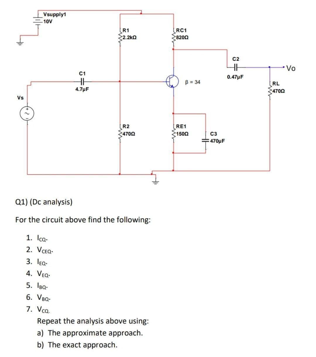 Vsupply1
10V
R1
2.2kO
RC1
8200
C2
Vo
C1
0.47µF
B = 34
RL
4.7µF
4700
Vs
R2
4700
RE1
1500
C3
470μF
Q1) (Dc analysis)
For the circuit above find the following:
1. Icq.
2. VCEQ-
3. lea-
4. VEQ.
5. IBa-
6. VBQ-
7. Vca.
Repeat the analysis above using:
a) The approximate approach.
b) The exact approach.
