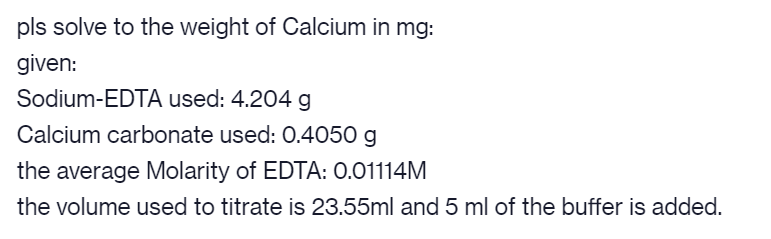 pls solve to the weight of Calcium in mg:
given:
Sodium-EDTA used: 4.204 g
Calcium carbonate used: 0.4050 g
the average Molarity of EDTA: 0.01114M
the volume used to titrate is 23.55ml and 5 ml of the buffer is added.
