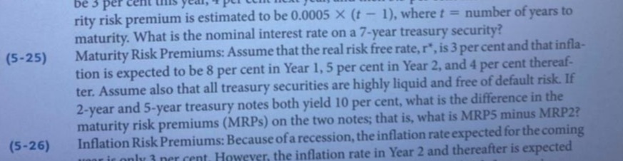 bê 3 per
rity risk premium is estimated to be 0.0005X (t- 1), where t = number of years to
maturity. What is the nominal interest rate on a 7-year treasury security?
Maturity Risk Premiums: Assume that the real risk free rate, r, is 3 per cent and that infla-
tion is expected to be 8 per cent in Year 1, 5 per cent in Year 2, and 4 per cent thereaf-
ter. Assume also that all treasury securities are highly liquid and free of default risk. If
2-year and 5-year treasury notes both yield 10 per cent, what is the difference in the
maturity risk premiums (MRPS) on the two notes; that is, what is MRP5 minus MRP2?
Inflation Risk Premiums: Because of a recession, the inflation rate expected for the coming
nor ir only 3 ner cent. However, the inflation rate in Year 2 and thereafter is expected
(5-25)
(5-26)
