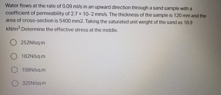 Water flows at the rate of 0.09 ml/s in an upward direction through a sand sample with a
coefficient of permeability of 2.7 x 10-2 mm/s. The thickness of the sample is 120 mm and the
area of cross-section is 5400 mm2. Taking the saturated unit weight of the sand as 18.9
kN/m3.Determine the effective stress at the middle.
252N/sq.m
182N/sq.m
108N/sq.m
325N/sq.m
