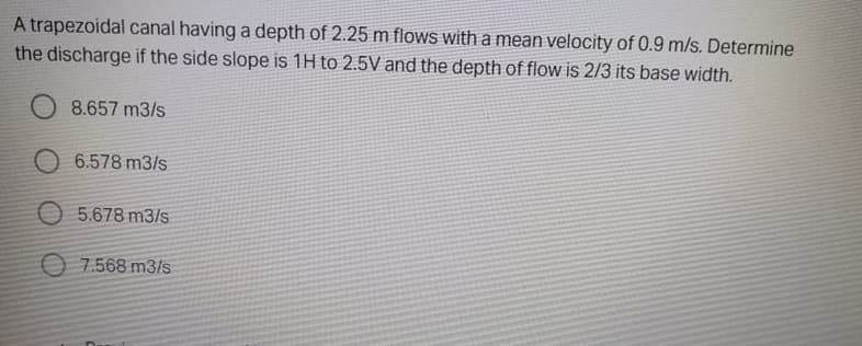 A trapezoidal canal having a depth of 2.25 m flows with a mean velocity of 0.9 m/s. Determine
the discharge if the side slope is 1H to 2.5V and the depth of flow is 2/3 its base width.
8.657 m3/s
O 6.578 m3/s
O 5.678 m3/s
O 7.568 m3/s
