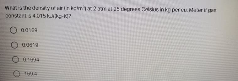 What is the density of air (in kg/m³) at 2 atm at 25 degrees Celsius in kg per cu. Meter if gas
constant is 4.015 kJ/(kg-K)?
O 0.0169
O 0.0619
O 0.1694
169.4
