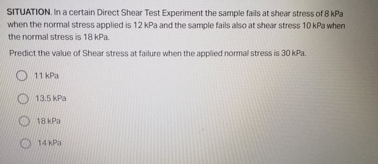 SITUATION. In a certain Direct Shear Test Experiment the sample fails at shear stress of 8 kPa
when the normal stress applied is 12 kPa and the sample fails also at shear stress 10 kPa when
the normal stress is 18 kPa.
Predict the value of Shear stress at failure when the applied normal stress is 30 kPa.
O 11 kPa
O 13.5 kPa
O 18 kPa
O 14 kPa
