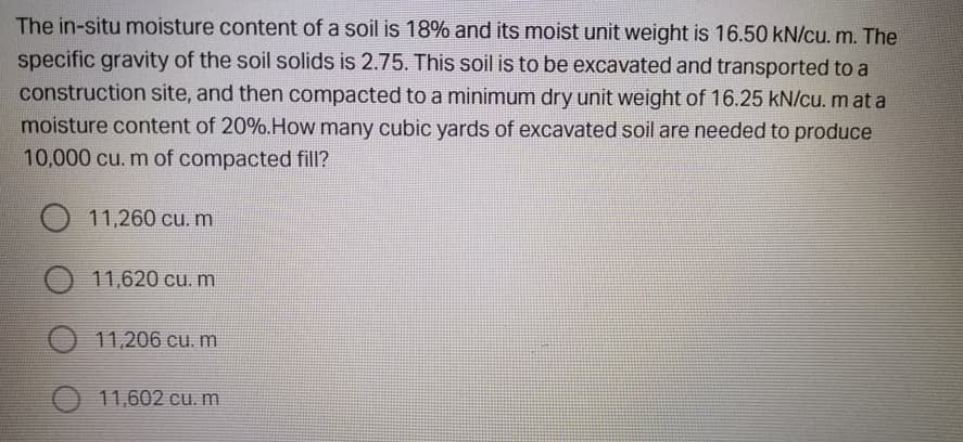 The in-situ moisture content of a soil is 18% and its moist unit weight is 16.50 kN/cu. m. The
specific gravity of the soil solids is 2.75. This soil is to be excavated and transported to a
construction site, and then compacted to a minimum dry unit weight of 16.25 kN/cu. m at a
moisture content of 20%.How many cubic yards of excavated soil are needed to produce
10,000 cu. m of compacted fill?
11,260 cu. m
11,620 cu. m
11,206 cu. m
11,602 cu. m
