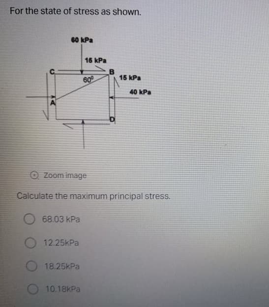 For the state of stress as shown.
60 kPa
15 kPa
B
15 kPa
60°
40 kPa
O Zoom image
Calculate the maximum principal stress.
68.03 kPa
12.25kPa
18.25kPa
10.18kPa
