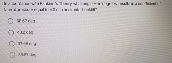 In accordance with Rankine 's Theory, what angle 0 in degrees, results in a coefficient of
lateral pressure equal to 4.0 of a horizontal backfill?
O 38.67 deg
O 40.0 deg
O 37.68 deg
36.87 deg
