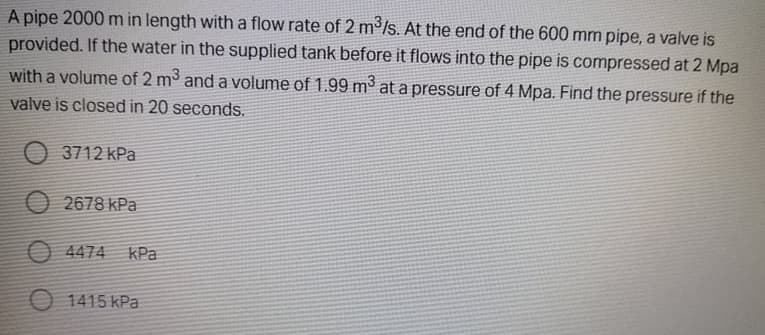 A pipe 2000 m in length witha flow rate of 2 m'/s. At the end of the 600 mm pipe, a valve is
provided. If the water in the supplied tank before it flows into the pipe is compressed at 2 Mpa
with a volume of 2 m and a volume of 1.99 m at a pressure of 4 Mpa. Find the pressure if the
valve is closed in 20 seconds.
O 3712 kPa
O 2678 kPa
O 4474 KPa
O 1415 kPa
