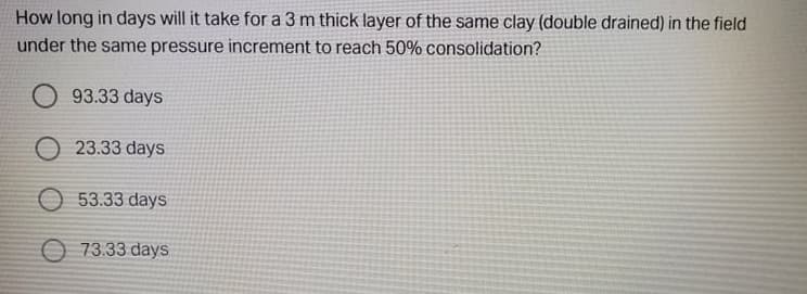 How long in days will it take for a 3 m thick layer of the same clay (double drained) in the field
under the same pressure increment to reach 50% consolidation?
93.33 days
O 23.33 days
O 53.33 days
O 73.33 days
