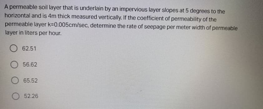 A permeable soil layer that is underlain by an impervious layer slopes at 5 degrees to the
horizontal and is 4m thick measured vertically. If the coefficient of permeability of the
permeable layer k-0.005cm/sec, determine the rate of seepage per meter width of permeable
layer in liters per hour.
62.51
56.62
O 65.52
O 52.26
